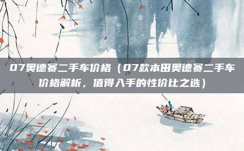07奥德赛二手车价格(07款本田奥德赛二手车价格解析,值得入手的性价比之选)