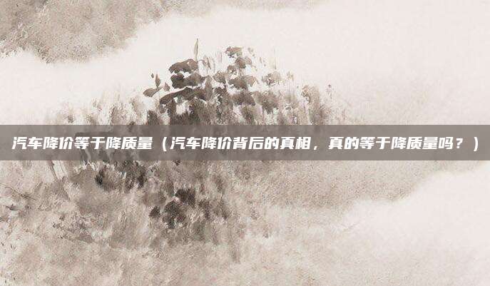 汽车降价等于降质量（汽车降价背后的真相，真的等于降质量吗？）