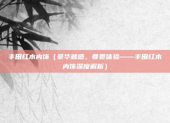 丰田红木内饰(豪华触感,尊贵体验——丰田红木内饰深度解析)