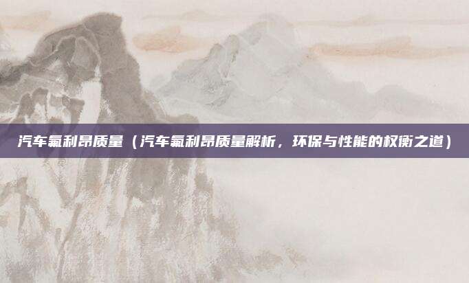 汽车氟利昂质量(汽车氟利昂质量解析,环保与性能的权衡之道)