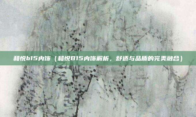和悦b15内饰(和悦B15内饰解析,舒适与品质的完美融合)