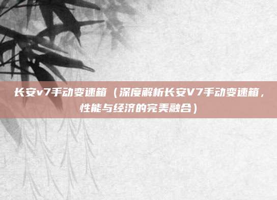 长安v7手动变速箱（深度解析长安V7手动变速箱，性能与经济的完美融合）