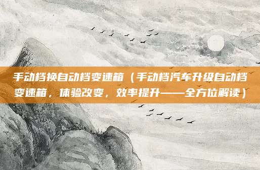 手动档换自动档变速箱（手动档汽车升级自动档变速箱，体验改变，效率提升——全方位解读）