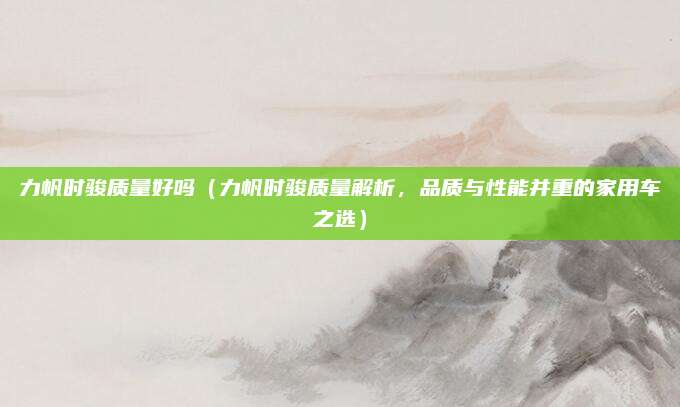 力帆时骏质量好吗（力帆时骏质量解析，品质与性能并重的家用车之选）