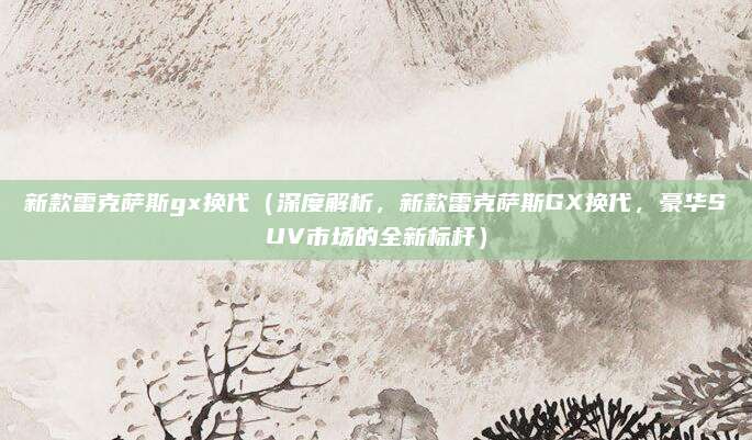 新款雷克萨斯gx换代（深度解析，新款雷克萨斯GX换代，豪华SUV市场的全新标杆）