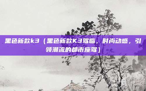 黑色新款k3(黑色新款K3驾临,时尚动感,引领潮流的都市座驾)