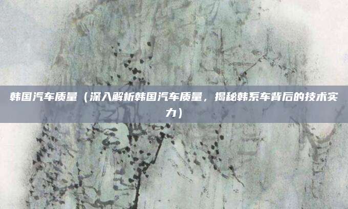 韩国汽车质量(深入解析韩国汽车质量,揭秘韩系车背后的技术实力)