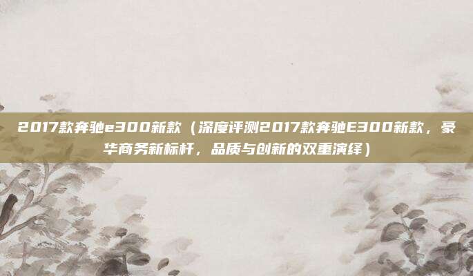 2017款奔驰e300新款(深度评测2017款奔驰E300新款,豪华商务新标杆,品质与创新的双重演绎)