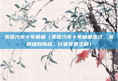 美国汽车十年质量(美国汽车十年质量变迁,从辉煌到挑战,行业变革之路)