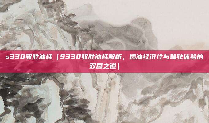 s330驭胜油耗(S330驭胜油耗解析,燃油经济性与驾驶体验的双赢之道)