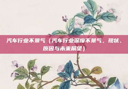 汽车行业不景气(汽车行业深度不景气,现状、原因与未来展望)