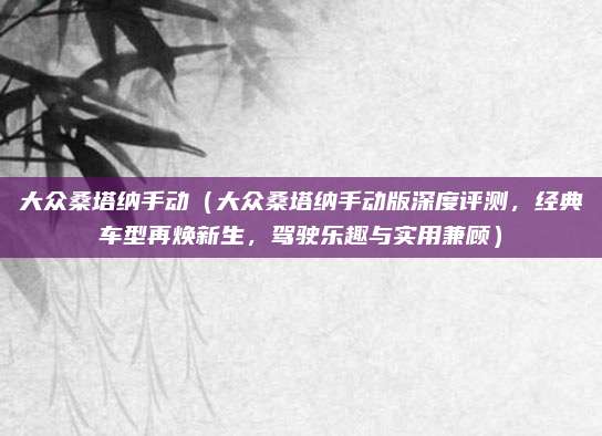 大众桑塔纳手动（大众桑塔纳手动版深度评测，经典车型再焕新生，驾驶乐趣与实用兼顾）