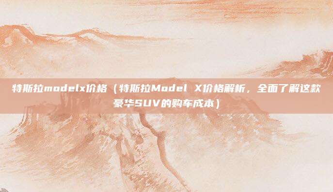 特斯拉modelx价格(特斯拉Model X价格解析,全面了解这款豪华SUV的购车成本)