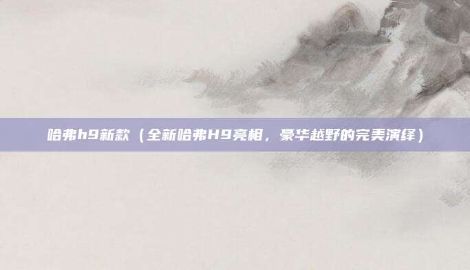 哈弗h9新款(全新哈弗H9亮相,豪华越野的完美演绎)