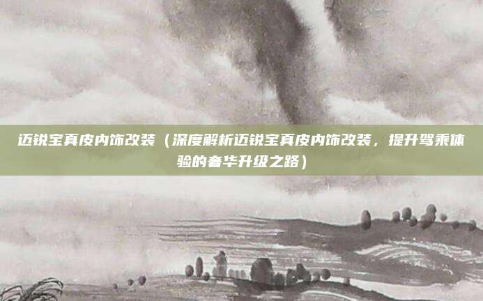 迈锐宝真皮内饰改装(深度解析迈锐宝真皮内饰改装,提升驾乘体验的奢华升级之路)