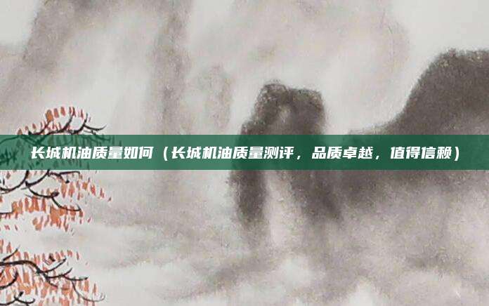 长城机油质量如何(长城机油质量测评,品质卓越,值得信赖)