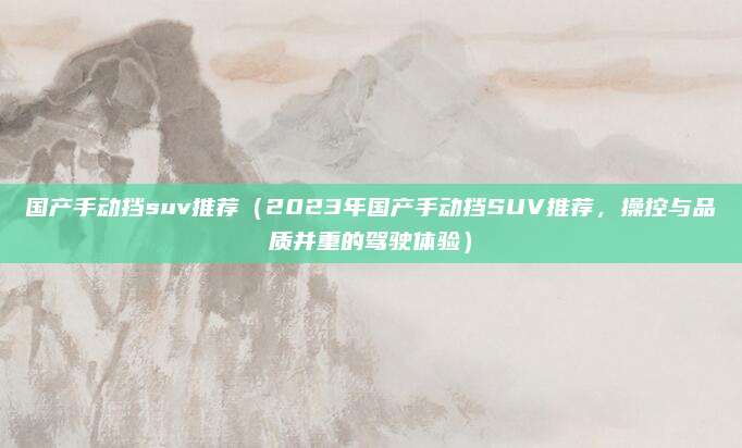 国产手动挡suv推荐(2023年国产手动挡SUV推荐,操控与品质并重的驾驶体验)
