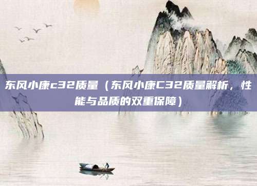 东风小康c32质量(东风小康C32质量解析,性能与品质的双重保障)