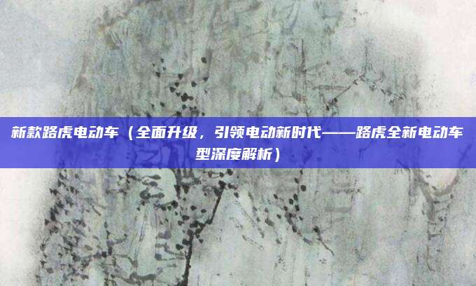 新款路虎电动车（全面升级，引领电动新时代——路虎全新电动车型深度解析）