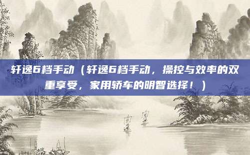 轩逸6档手动(轩逸6档手动,操控与效率的双重享受,家用轿车的明智选择!)