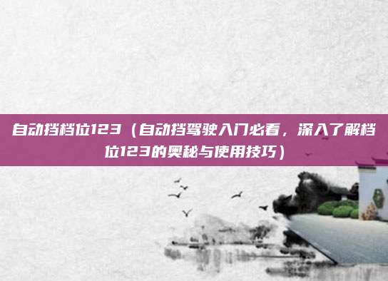 自动挡档位123(自动挡驾驶入门必看,深入了解档位123的奥秘与使用技巧)