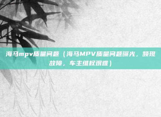 海马mpv质量问题(海马MPV质量问题曝光,频现故障,车主维权艰难)