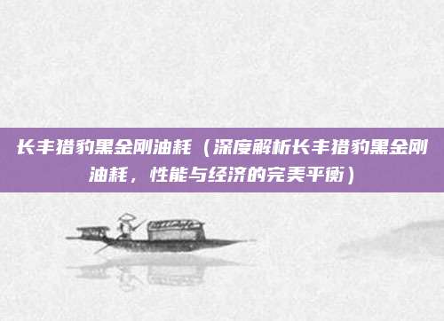 长丰猎豹黑金刚油耗(深度解析长丰猎豹黑金刚油耗,性能与经济的完美平衡)