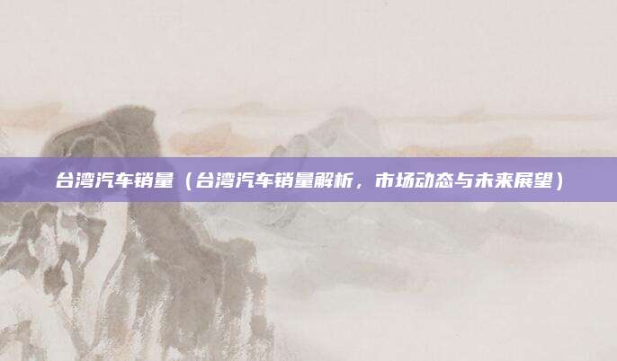 台湾汽车销量(台湾汽车销量解析,市场动态与未来展望)