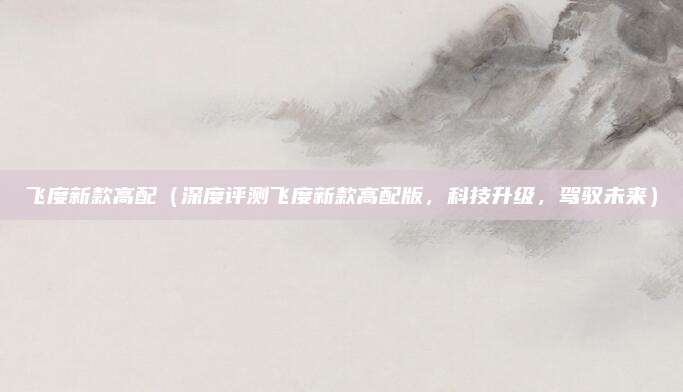 飞度新款高配(深度评测飞度新款高配版,科技升级,驾驭未来)