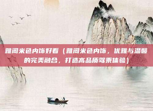 雅阁米色内饰好看(雅阁米色内饰,优雅与温馨的完美融合,打造高品质驾乘体验)