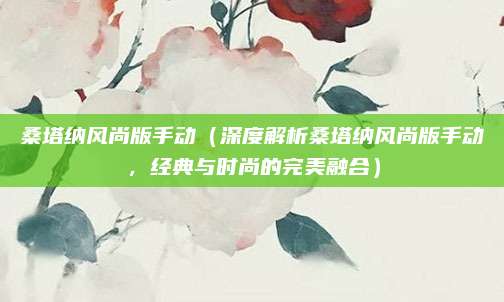 桑塔纳风尚版手动(深度解析桑塔纳风尚版手动,经典与时尚的完美融合)