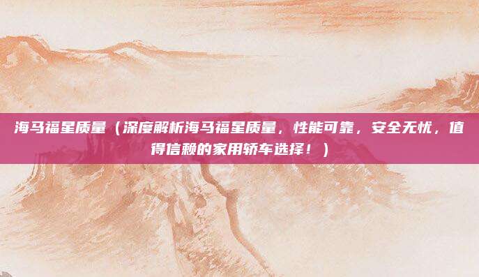 海马福星质量(深度解析海马福星质量,性能可靠,安全无忧,值得信赖的家用轿车选择!)