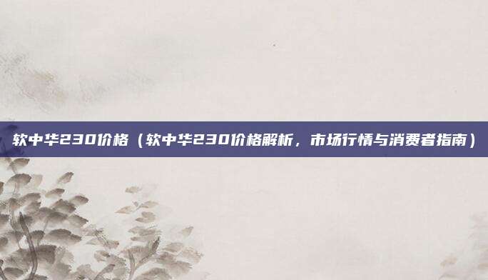 软中华230价格(软中华230价格解析,市场行情与消费者指南)