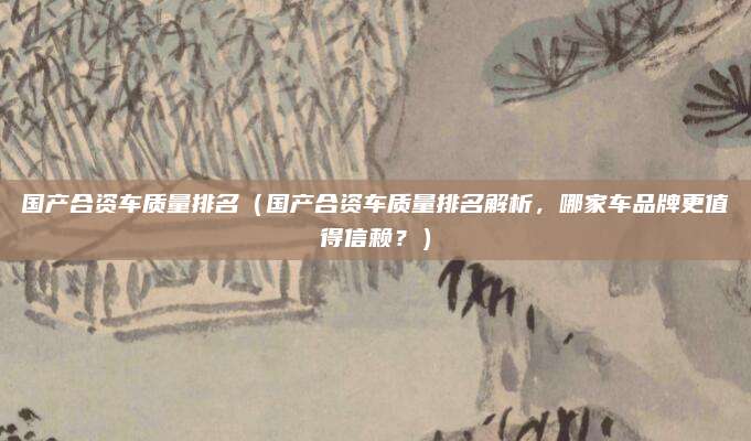 国产合资车质量排名（国产合资车质量排名解析，哪家车品牌更值得信赖？）