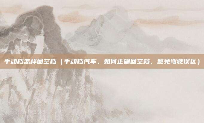 手动档怎样回空档(手动档汽车,如何正确回空档,避免驾驶误区)