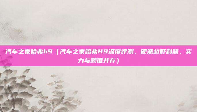汽车之家哈弗h9（汽车之家哈弗H9深度评测，硬派越野利器，实力与颜值并存）