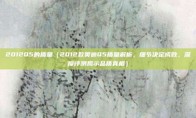 2012Q5的质量（2012款奥迪Q5质量解析，细节决定成败，深度评测揭示品质真相）