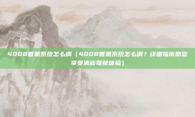 4008香薰系统怎么调(4008香薰系统怎么调?详细指南助您享受清新驾驶体验)