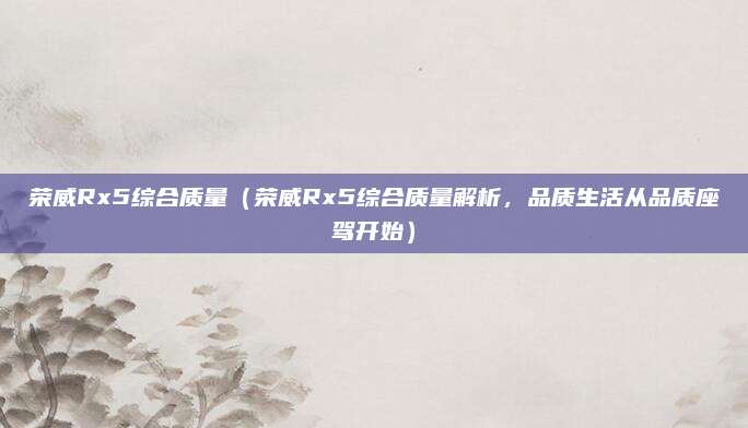 荣威Rx5综合质量(荣威Rx5综合质量解析,品质生活从品质座驾开始)