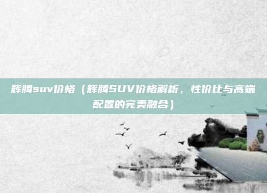 辉腾suv价格（辉腾SUV价格解析，性价比与高端配置的完美融合）