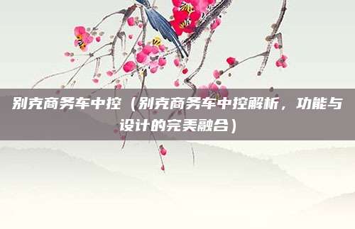 别克商务车中控(别克商务车中控解析,功能与设计的完美融合)