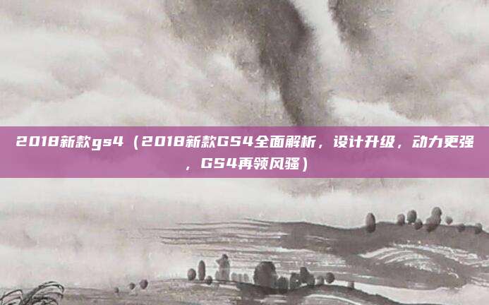 2018新款gs4(2018新款GS4全面解析,设计升级,动力更强,GS4再领风骚)