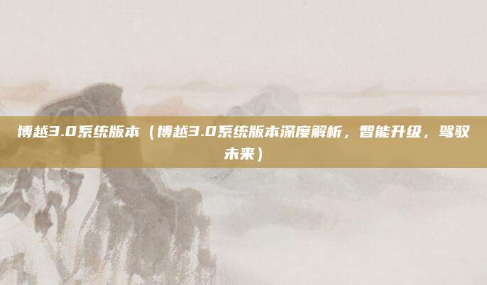 博越3.0系统版本(博越3.0系统版本深度解析,智能升级,驾驭未来)