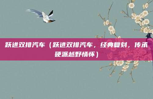 跃进双排汽车(跃进双排汽车,经典复刻,传承硬派越野情怀)