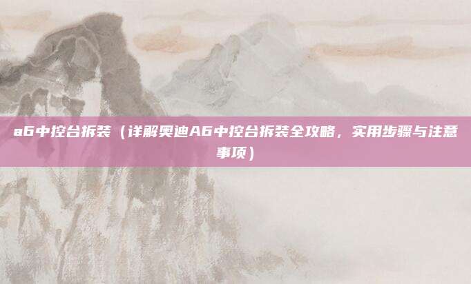 a6中控台拆装(详解奥迪A6中控台拆装全攻略,实用步骤与注意事项)