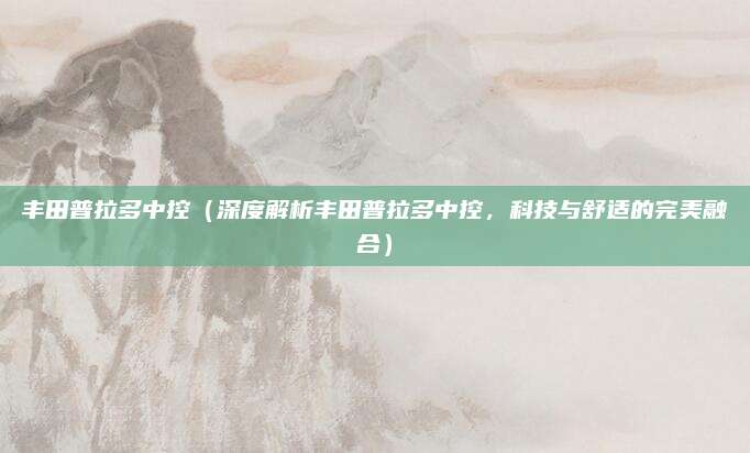 丰田普拉多中控（深度解析丰田普拉多中控，科技与舒适的完美融合）