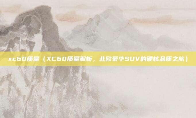 xc60质量(XC60质量解析,北欧豪华SUV的硬核品质之旅)
