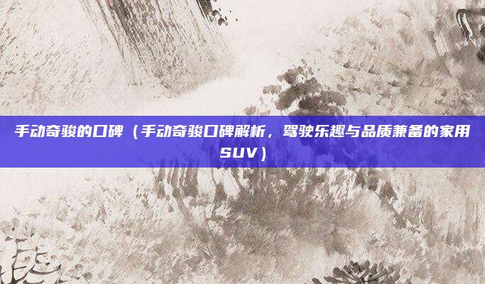 手动奇骏的口碑(手动奇骏口碑解析,驾驶乐趣与品质兼备的家用SUV)