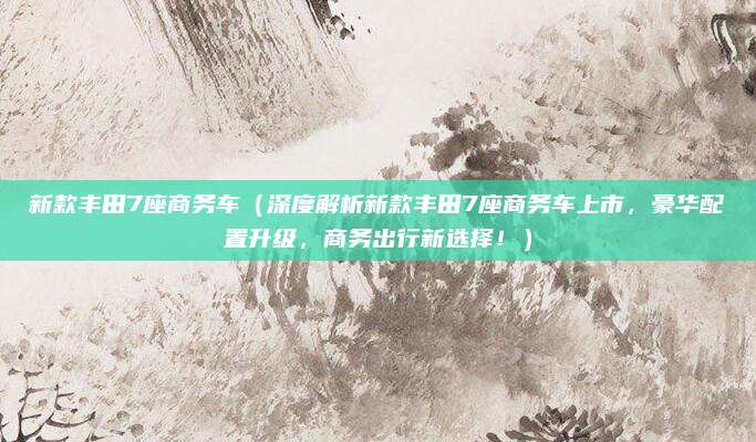 新款丰田7座商务车（深度解析新款丰田7座商务车上市，豪华配置升级，商务出行新选择！）