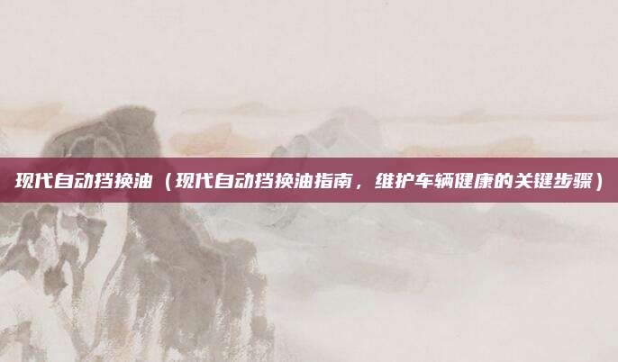 现代自动挡换油(现代自动挡换油指南,维护车辆健康的关键步骤)